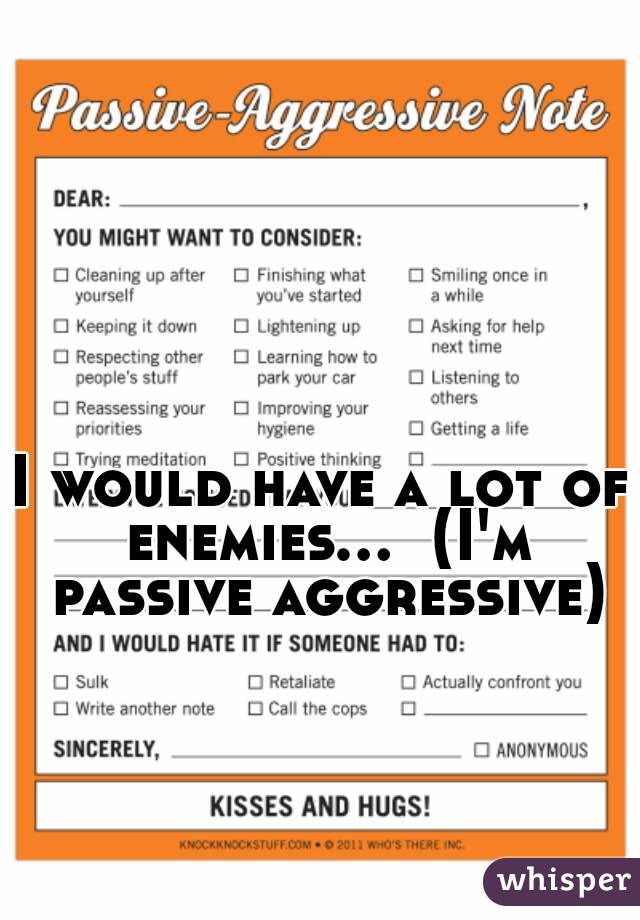 I would have a lot of enemies...  (I'm passive aggressive)