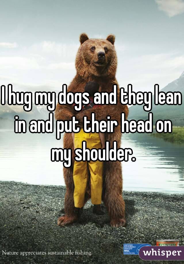 I hug my dogs and they lean in and put their head on my shoulder.