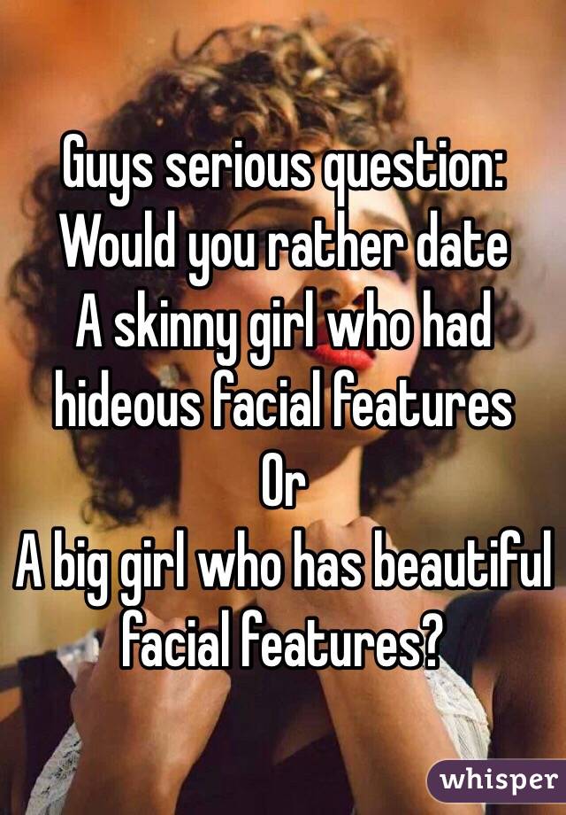 Guys serious question: 
Would you rather date
A skinny girl who had hideous facial features 
Or 
A big girl who has beautiful facial features?