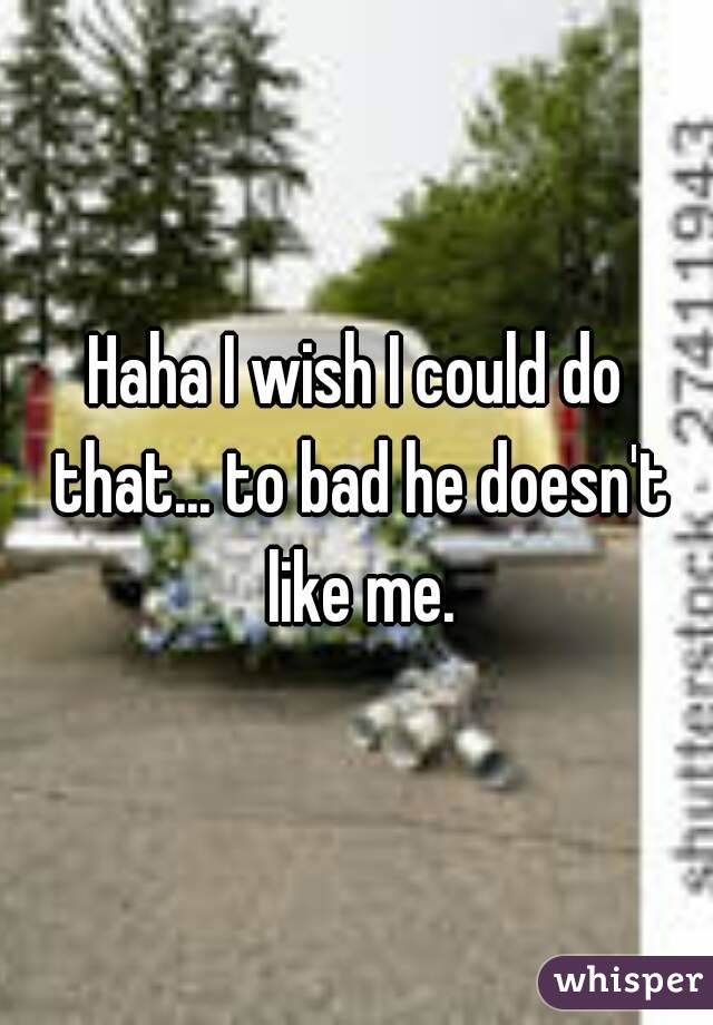 Haha I wish I could do that... to bad he doesn't like me.