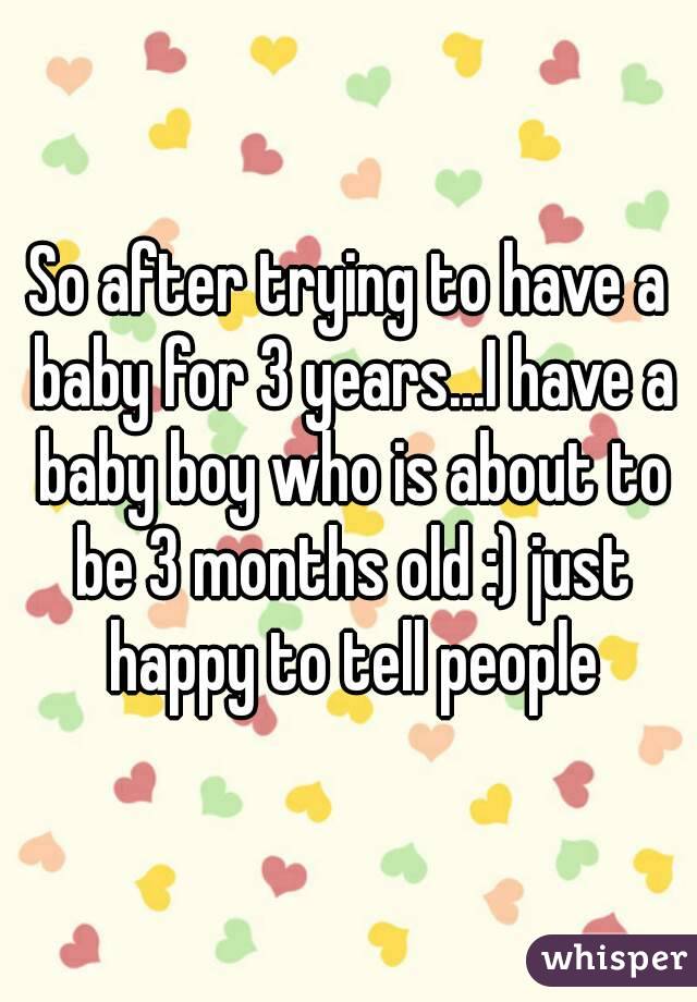 So after trying to have a baby for 3 years...I have a baby boy who is about to be 3 months old :) just happy to tell people