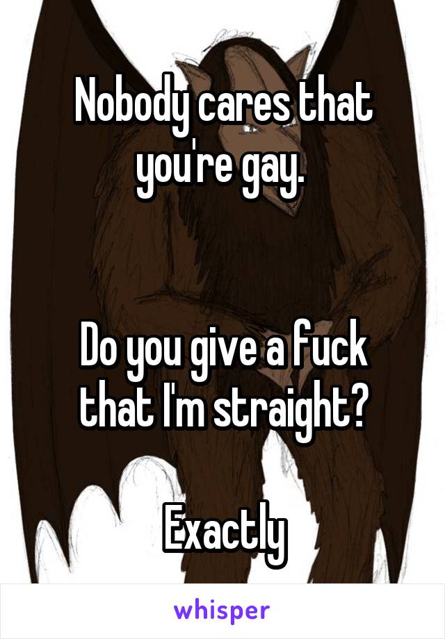 Nobody cares that you're gay. 


Do you give a fuck that I'm straight?

Exactly