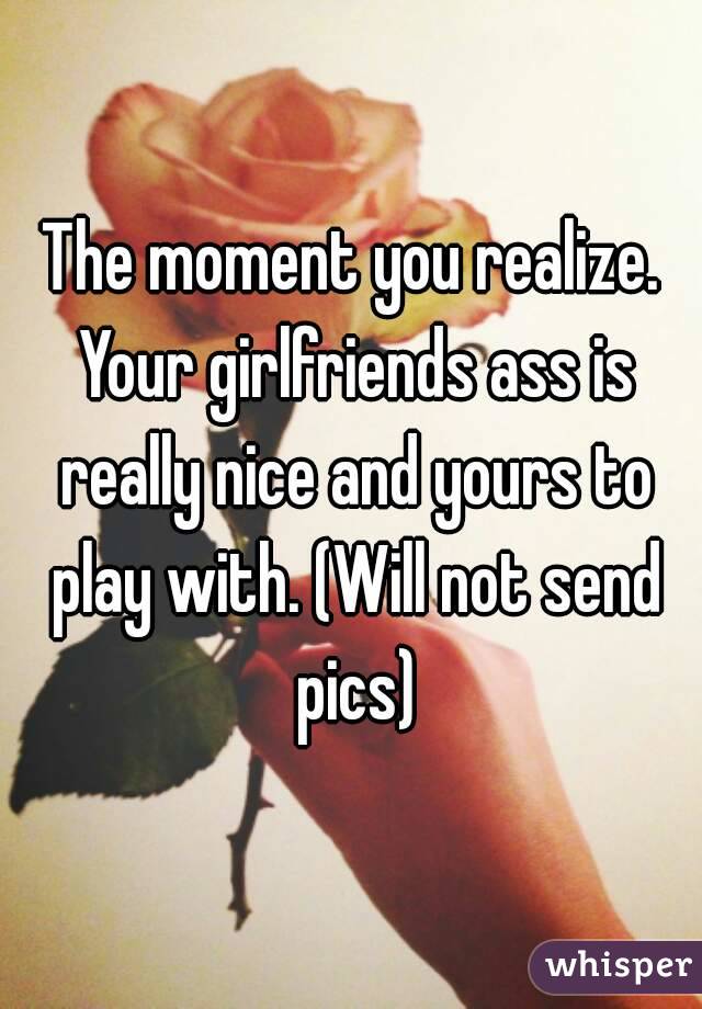 The moment you realize. Your girlfriends ass is really nice and yours to play with. (Will not send pics)