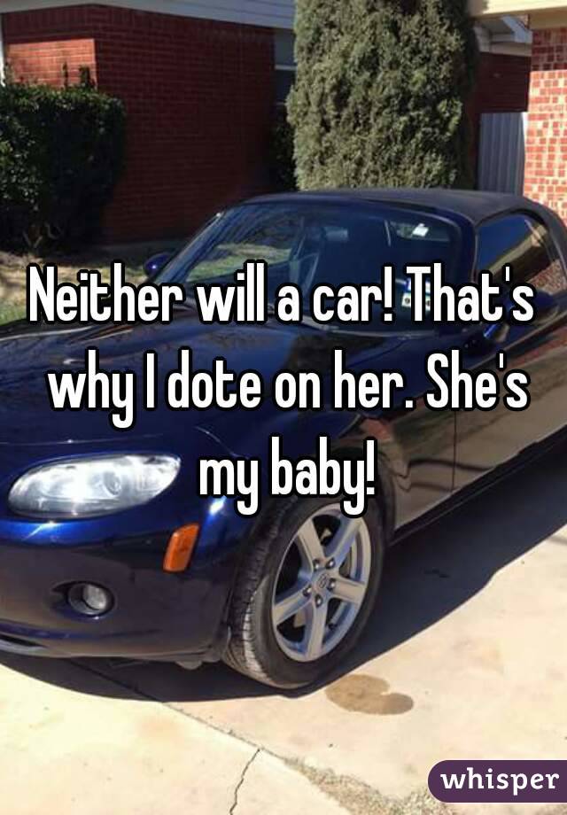 Neither will a car! That's why I dote on her. She's my baby!