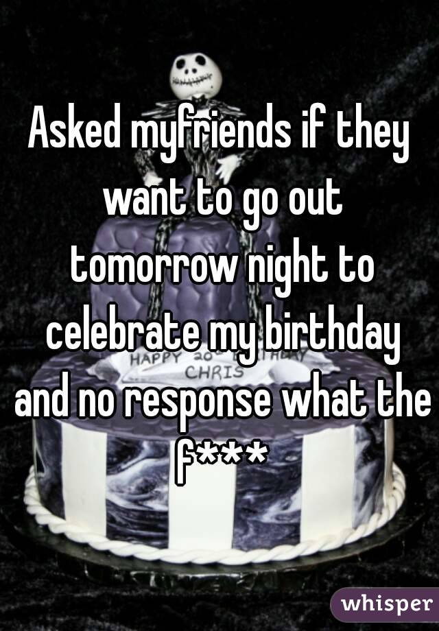 Asked myfriends if they want to go out tomorrow night to celebrate my birthday and no response what the f***