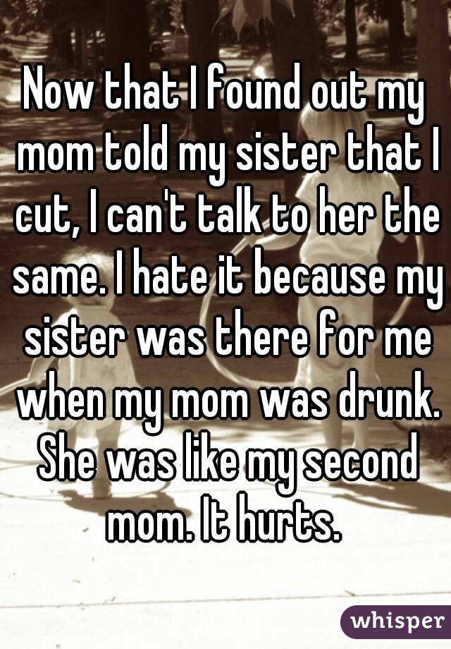 Now that I found out my mom told my sister that I cut, I can't talk to her the same. I hate it because my sister was there for me when my mom was drunk. She was like my second mom. It hurts. 
