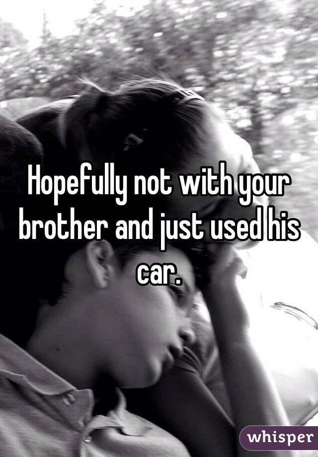 Hopefully not with your brother and just used his car.
