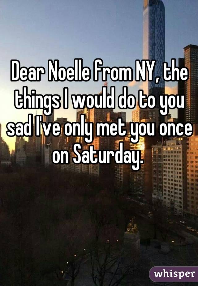 Dear Noelle from NY, the things I would do to you sad I've only met you once on Saturday. 