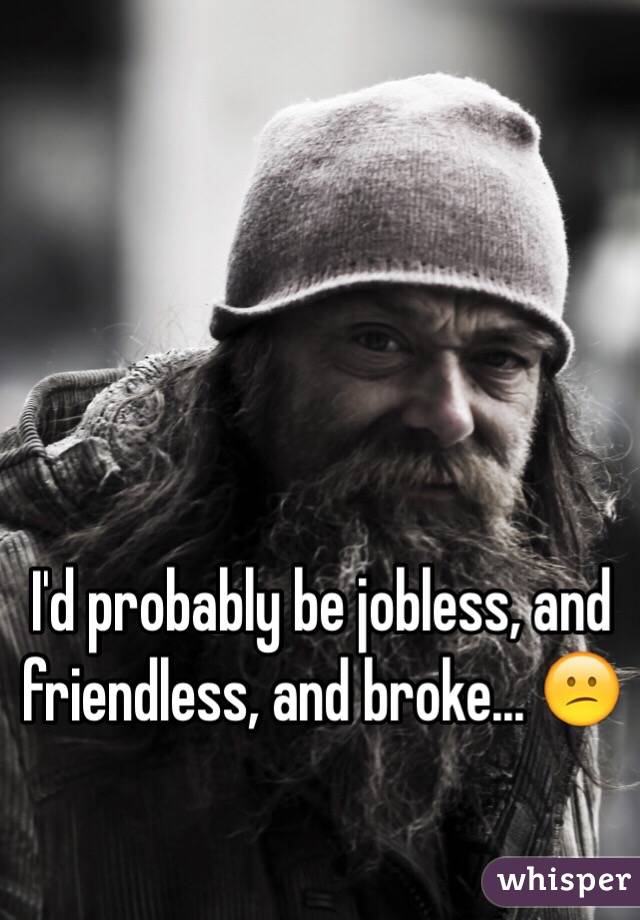 I'd probably be jobless, and friendless, and broke... 😕