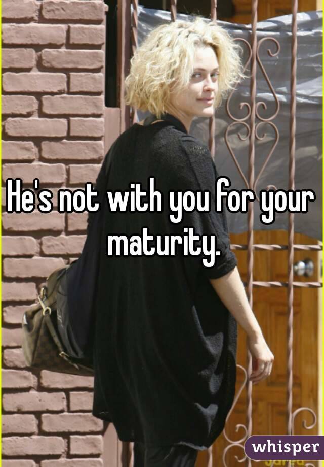 He's not with you for your maturity.