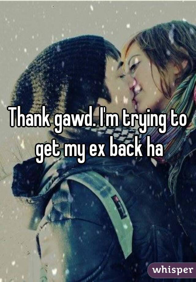 Thank gawd. I'm trying to get my ex back ha