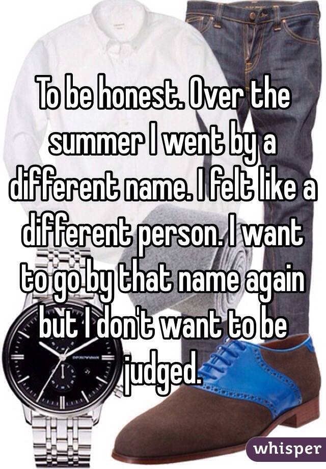 To be honest. Over the summer I went by a different name. I felt like a different person. I want to go by that name again but I don't want to be judged. 