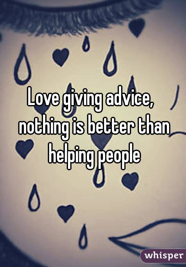 Love giving advice,  nothing is better than helping people