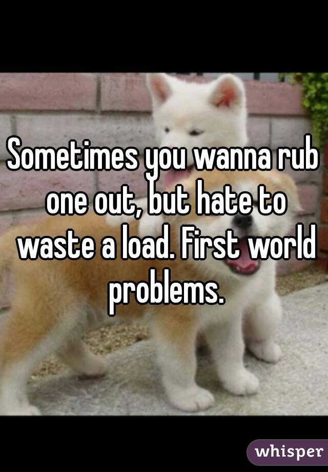Sometimes you wanna rub one out, but hate to waste a load. First world problems.
