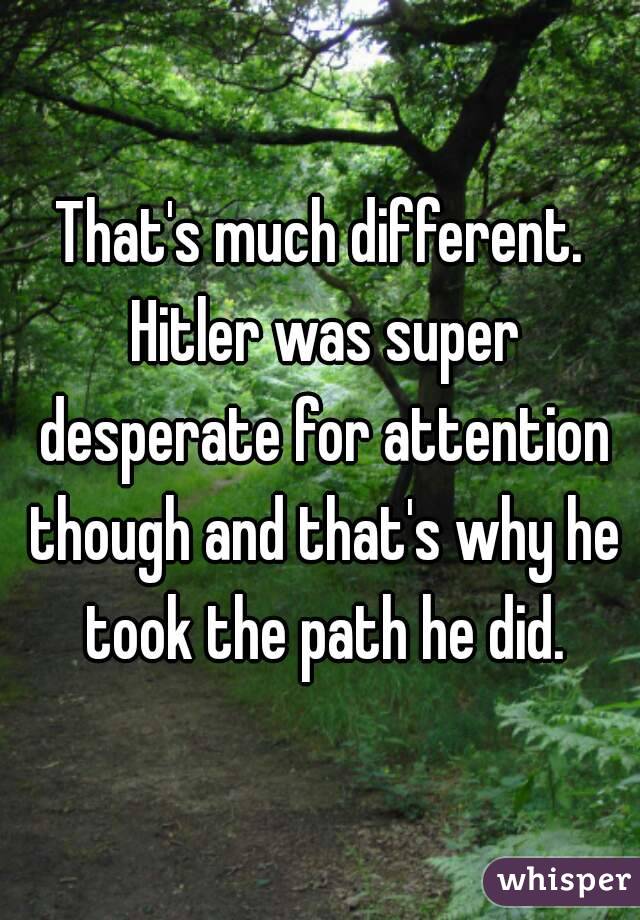 That's much different. Hitler was super desperate for attention though and that's why he took the path he did.