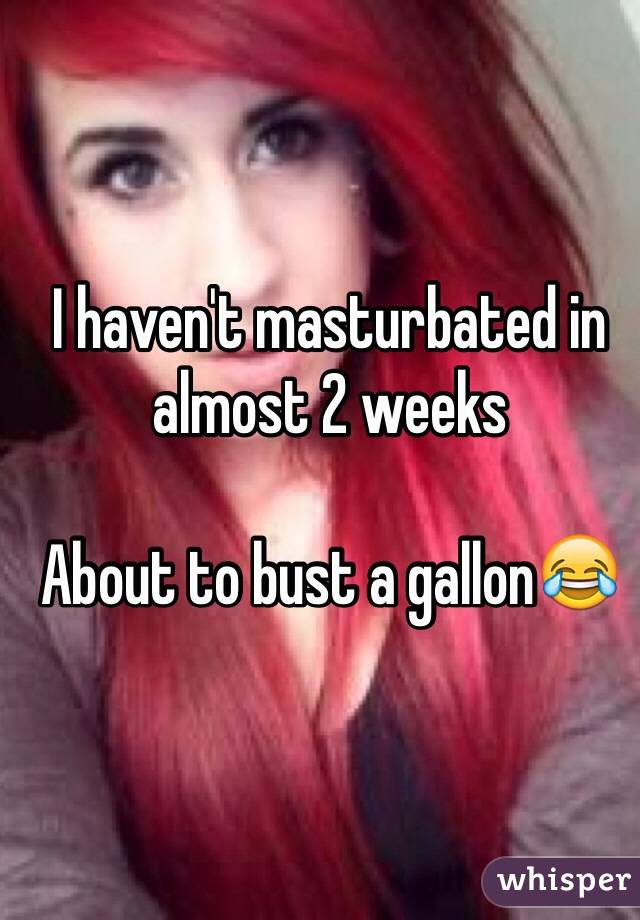 I haven't masturbated in almost 2 weeks

About to bust a gallon😂