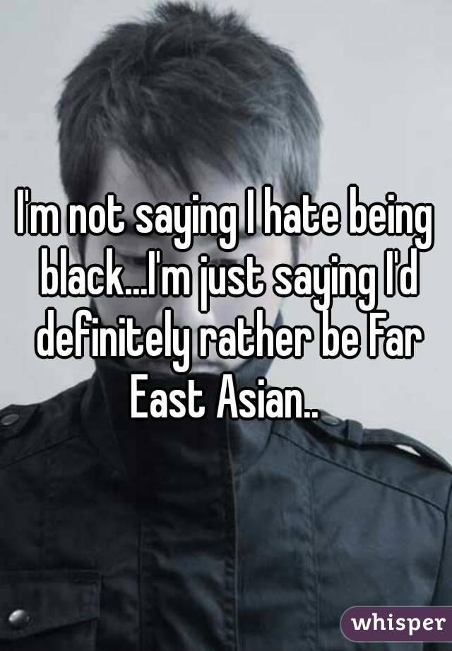 I'm not saying I hate being black...I'm just saying I'd definitely rather be Far East Asian.. 