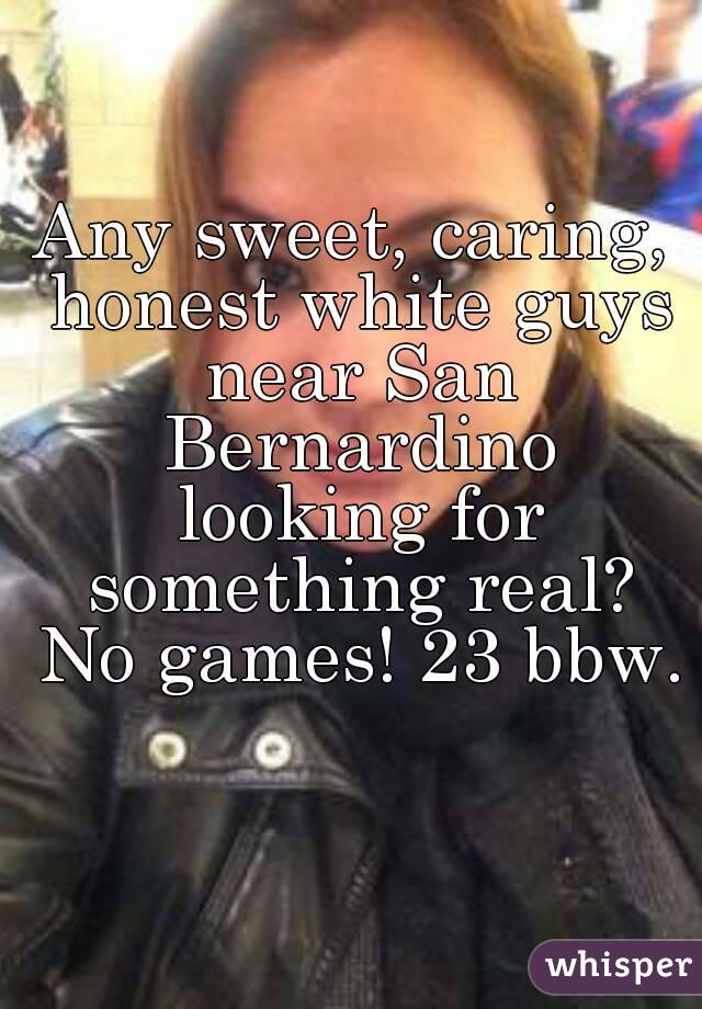 Any sweet, caring, honest white guys near San Bernardino looking for something real? No games! 23 bbw. 