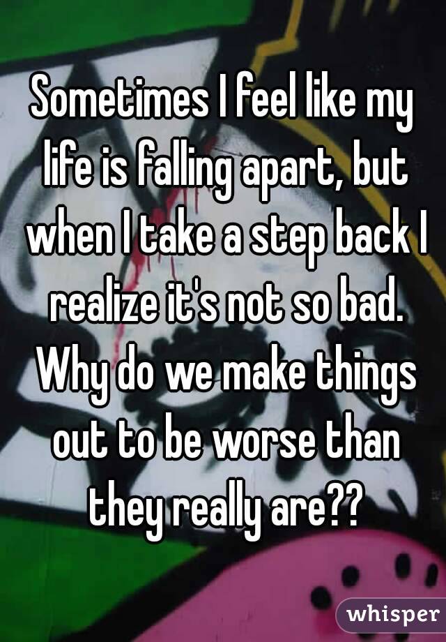 Sometimes I feel like my life is falling apart, but when I take a step back I realize it's not so bad. Why do we make things out to be worse than they really are??