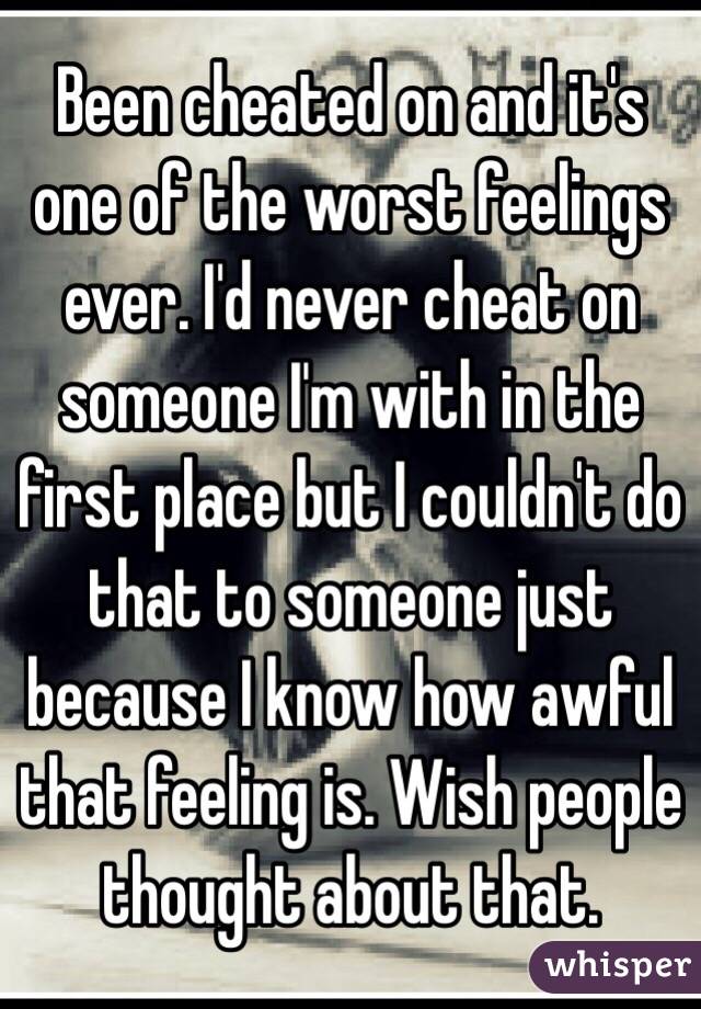 Been cheated on and it's one of the worst feelings ever. I'd never cheat on someone I'm with in the first place but I couldn't do that to someone just because I know how awful that feeling is. Wish people thought about that. 