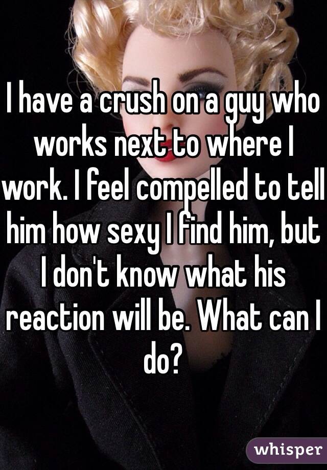 I have a crush on a guy who works next to where I work. I feel compelled to tell him how sexy I find him, but I don't know what his reaction will be. What can I do?