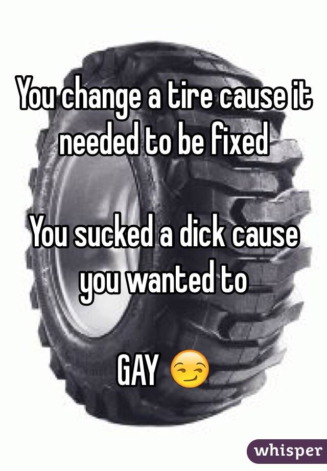 You change a tire cause it needed to be fixed 

You sucked a dick cause you wanted to 

GAY 😏