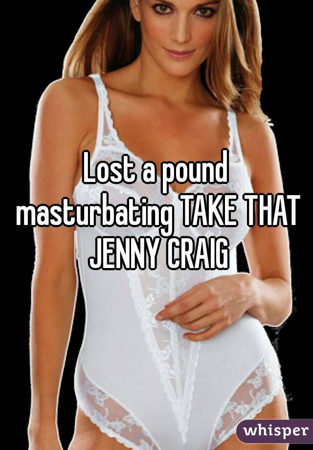 Lost a pound masturbating TAKE THAT JENNY CRAIG