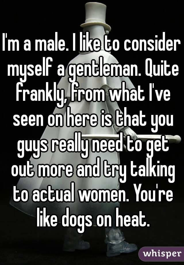 I'm a male. I like to consider myself a gentleman. Quite frankly, from what I've seen on here is that you guys really need to get out more and try talking to actual women. You're like dogs on heat.