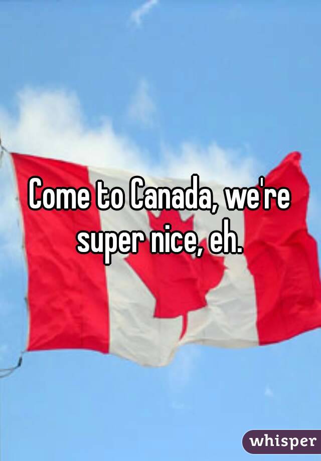 Come to Canada, we're super nice, eh. 