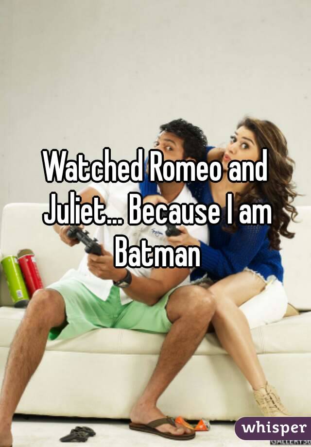 Watched Romeo and Juliet... Because I am Batman