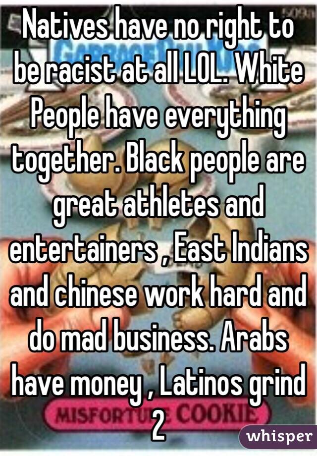 Natives have no right to be racist at all LOL. White People have everything together. Black people are great athletes and entertainers , East Indians and chinese work hard and do mad business. Arabs have money , Latinos grind 2 
