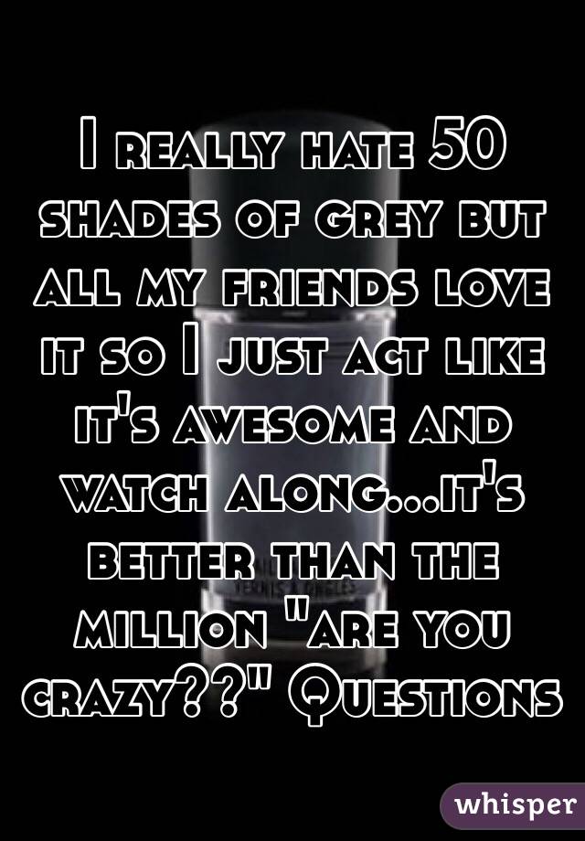 I really hate 50 shades of grey but all my friends love it so I just act like it's awesome and watch along...it's better than the million "are you crazy??" Questions