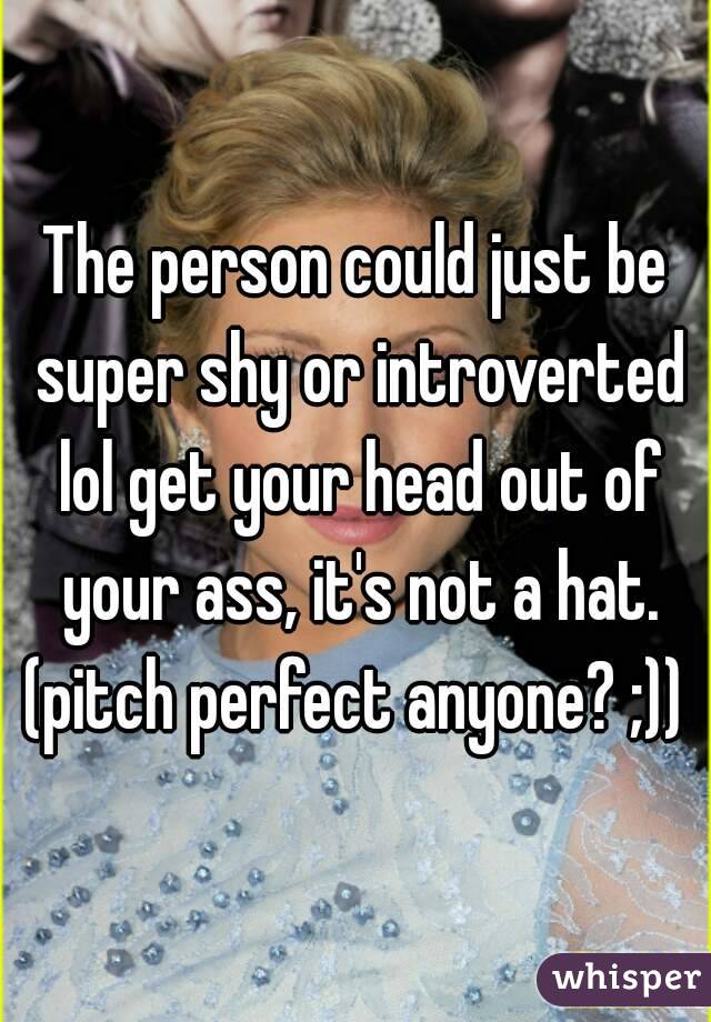 The person could just be super shy or introverted lol get your head out of your ass, it's not a hat.
(pitch perfect anyone? ;))