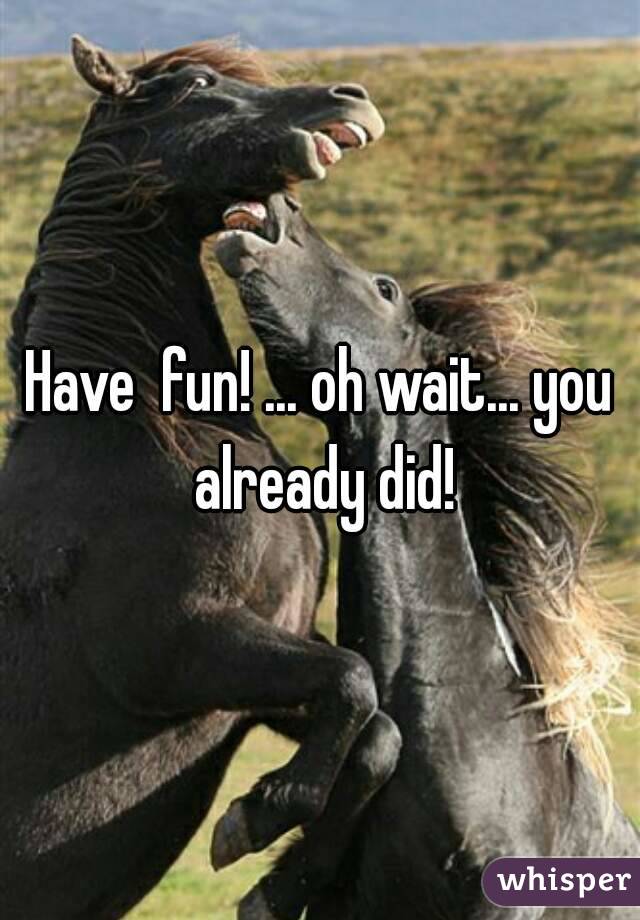 Have  fun! ... oh wait... you already did!