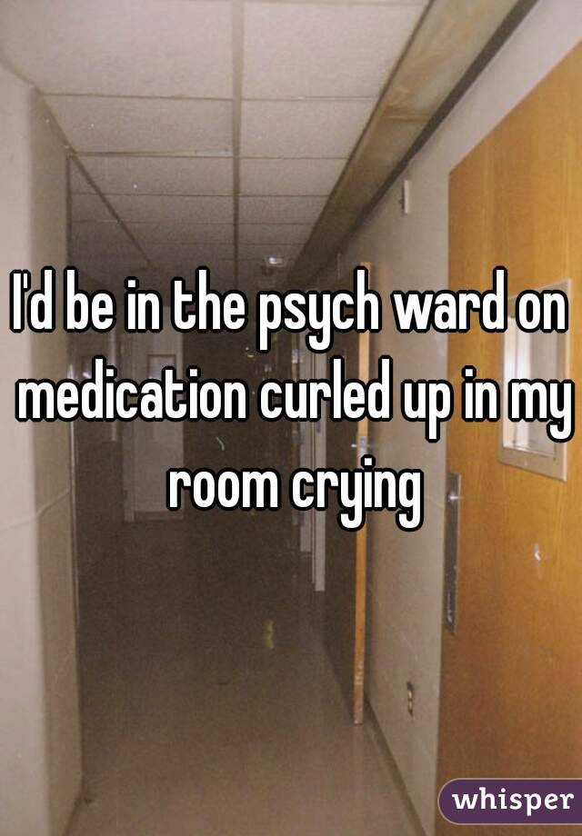 I'd be in the psych ward on medication curled up in my room crying