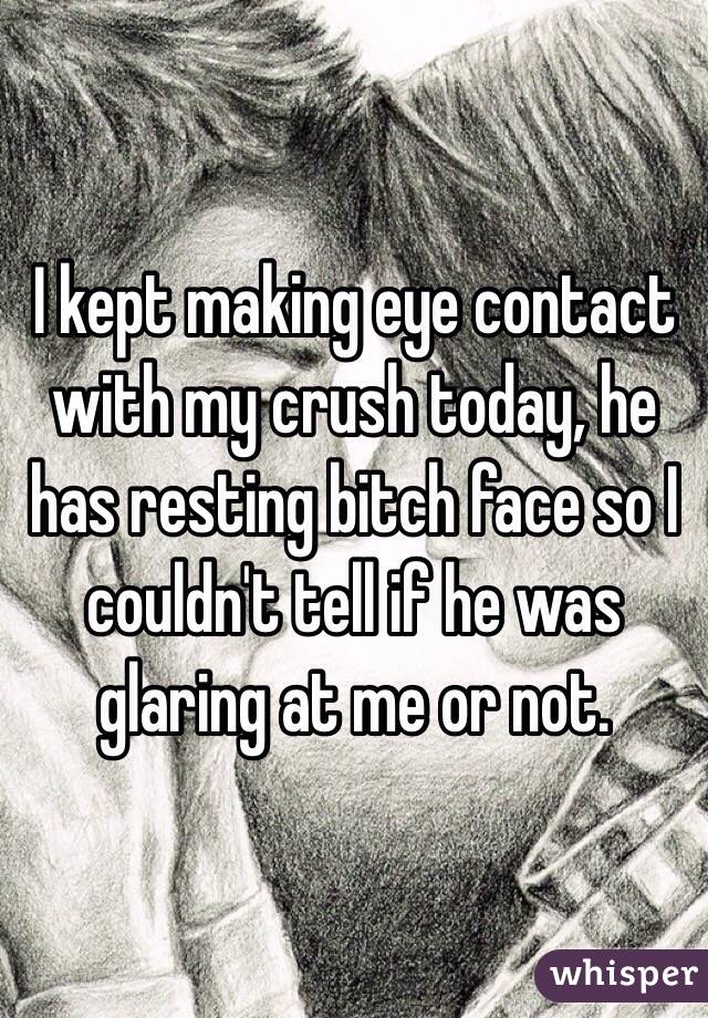 I kept making eye contact with my crush today, he has resting bitch face so I couldn't tell if he was glaring at me or not.