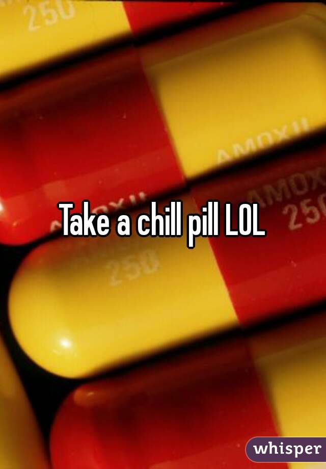 Take a chill pill LOL