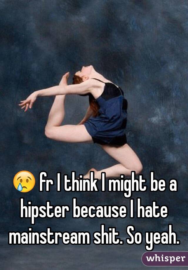 😢 fr I think I might be a hipster because I hate mainstream shit. So yeah.