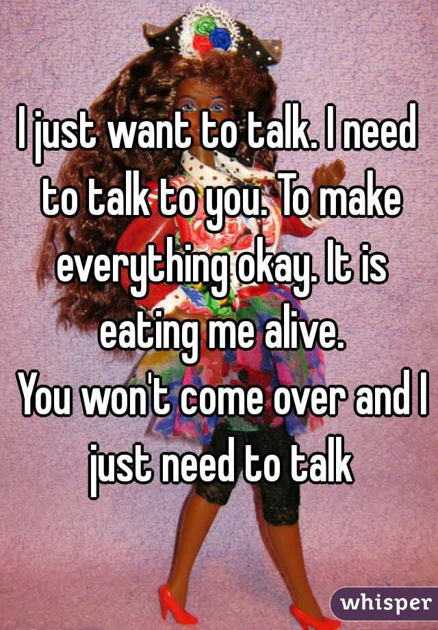I just want to talk. I need to talk to you. To make everything okay. It is eating me alive.
 You won't come over and I just need to talk