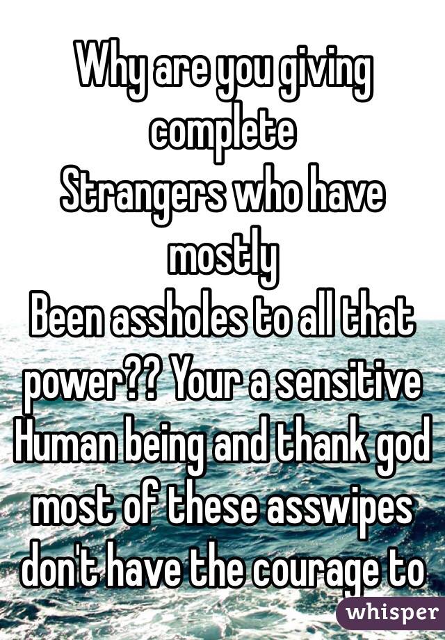 Why are you giving complete 
Strangers who have mostly 
Been assholes to all that power?? Your a sensitive 
Human being and thank god most of these asswipes don't have the courage to
