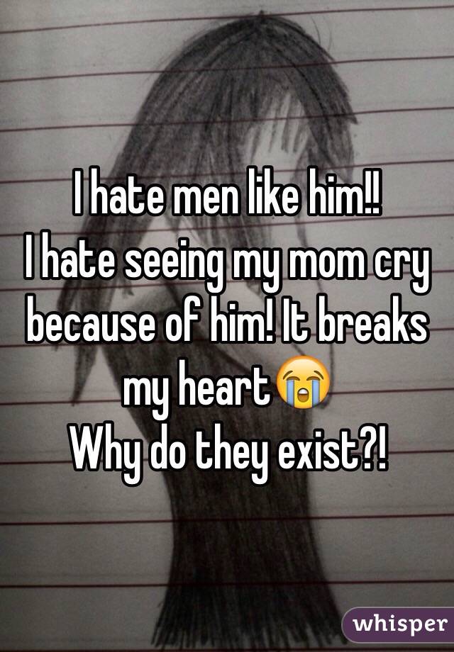 I hate men like him!! 
I hate seeing my mom cry because of him! It breaks my heart😭 
Why do they exist?! 