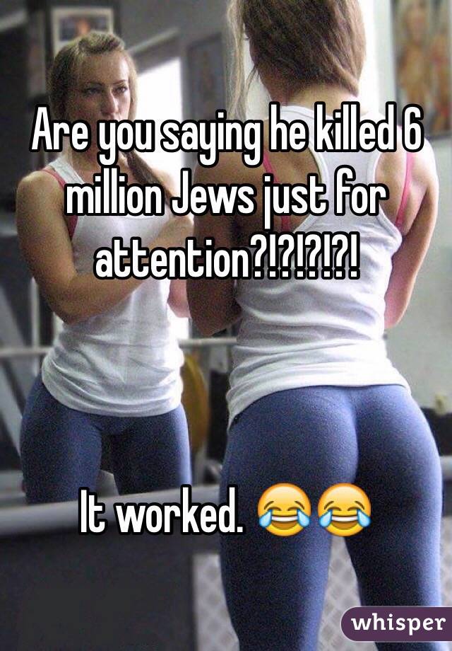 Are you saying he killed 6 million Jews just for attention?!?!?!?! 



It worked. 😂😂