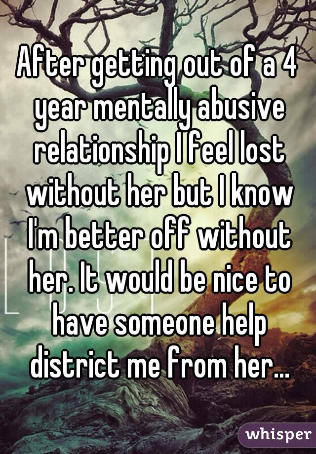 After getting out of a 4 year mentally abusive relationship I feel lost without her but I know I'm better off without her. It would be nice to have someone help district me from her...