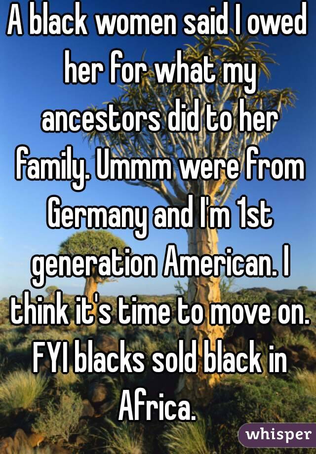 A black women said I owed her for what my ancestors did to her family. Ummm were from Germany and I'm 1st generation American. I think it's time to move on. FYI blacks sold black in Africa. 