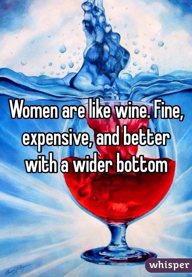 Women are like wine. Fine, expensive, and better with a wider bottom 