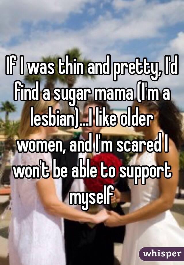 If I was thin and pretty, I'd find a sugar mama (I'm a lesbian)...I like older women, and I'm scared I won't be able to support myself