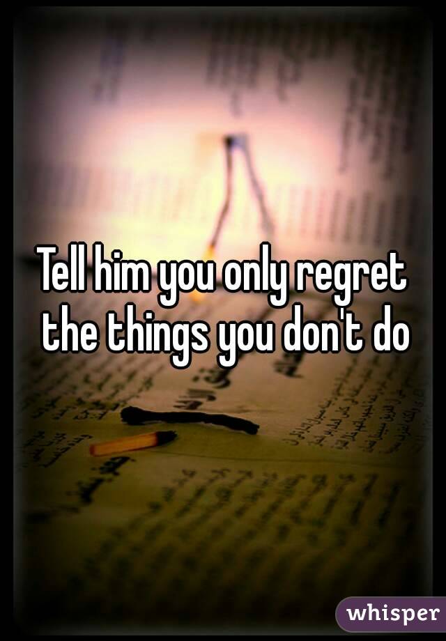 Tell him you only regret the things you don't do