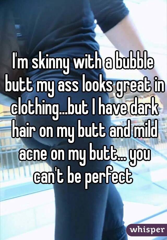 I'm skinny with a bubble butt my ass looks great in clothing...but I have dark hair on my butt and mild acne on my butt... you can't be perfect 