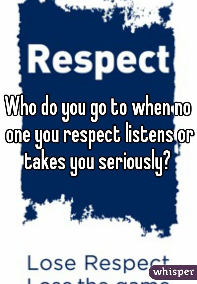 Who do you go to when no one you respect listens or takes you seriously? 
