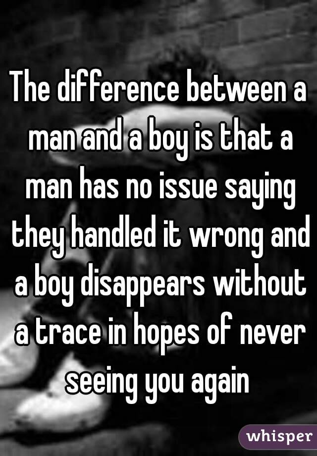 The difference between a man and a boy is that a man has no issue saying they handled it wrong and a boy disappears without a trace in hopes of never seeing you again 
